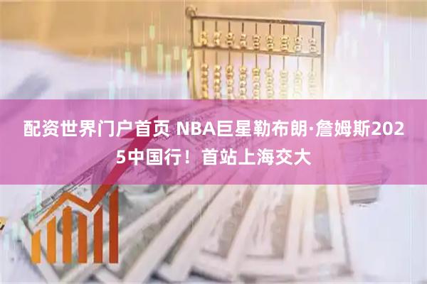 配资世界门户首页 NBA巨星勒布朗·詹姆斯2025中国行！首站上海交大