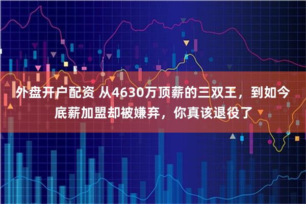 外盘开户配资 从4630万顶薪的三双王，到如今底薪加盟却被嫌弃，你真该退役了