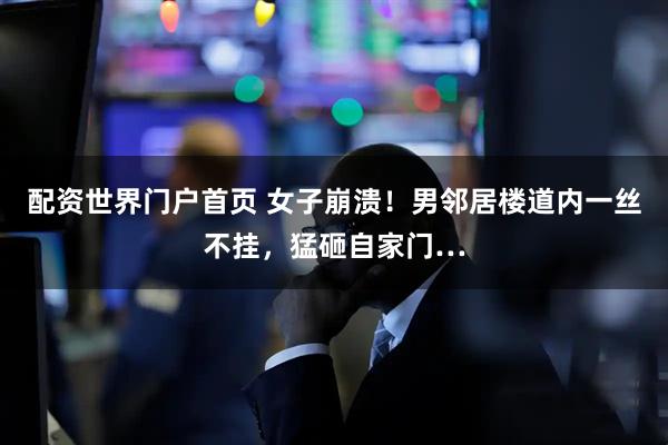配资世界门户首页 女子崩溃！男邻居楼道内一丝不挂，猛砸自家门…