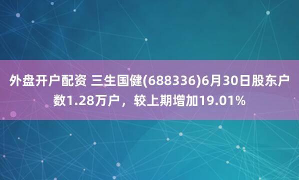外盘开户配资 三生国健(688336)6月30日股东户数1.28万户，较上期增加19.01%