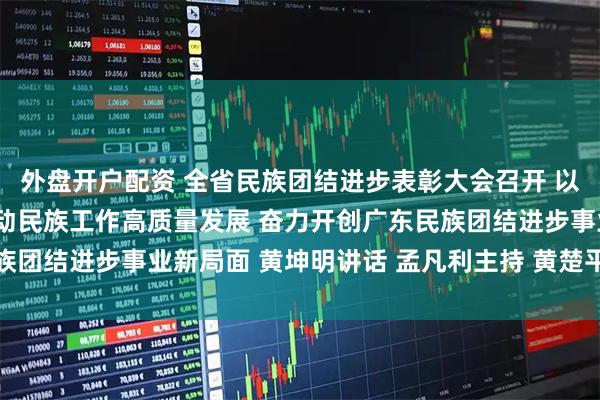 外盘开户配资 全省民族团结进步表彰大会召开 以走在前列的责任担当推动民族工作高质量发展 奋力开创广东民族团结进步事业新局面 黄坤明讲话 孟凡利主持 黄楚平林克庆出席