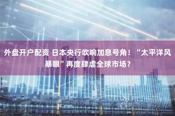 外盘开户配资 日本央行吹响加息号角！“太平洋风暴眼”再度肆虐全球市场？