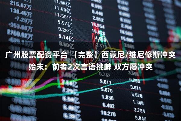 广州股票配资平台 【完整】西蒙尼/维尼修斯冲突始末：前者2次言语挑衅 双方屡冲突