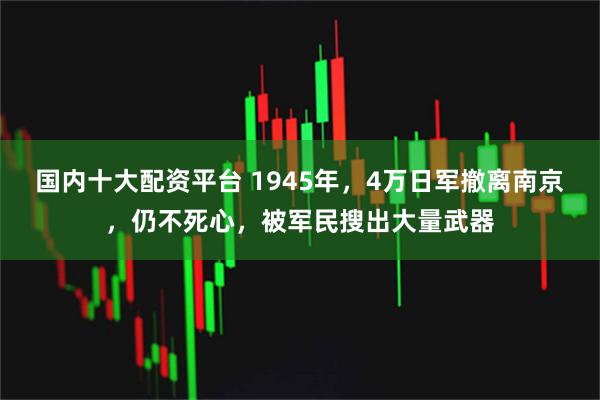 国内十大配资平台 1945年，4万日军撤离南京，仍不死心，被军民搜出大量武器