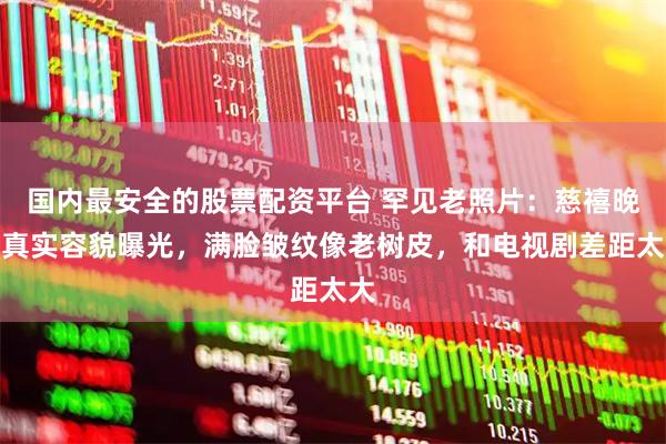 国内最安全的股票配资平台 罕见老照片：慈禧晚年真实容貌曝光，满脸皱纹像老树皮，和电视剧差距太大