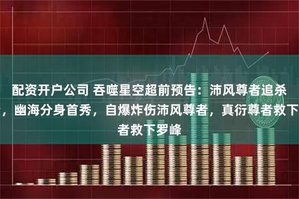 配资开户公司 吞噬星空超前预告：沛风尊者追杀罗峰，幽海分身首秀，自爆炸伤沛风尊者，真衍尊者救下罗峰