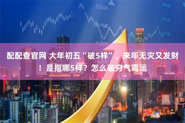 配配查官网 大年初五“破5样”，来年无灾又发财！是指哪5样？怎么破穷气霉运