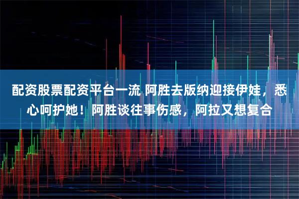 配资股票配资平台一流 阿胜去版纳迎接伊娃，悉心呵护她！阿胜谈往事伤感，阿拉又想复合