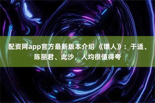 配资网app官方最新版本介绍 《镖人》：于适、陈丽君、此沙，人均很值得夸