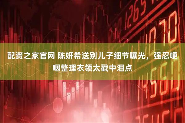 配资之家官网 陈妍希送别儿子细节曝光，强忍哽咽整理衣领太戳中泪点