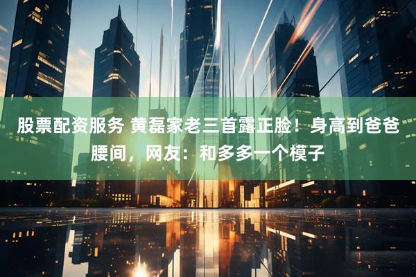 股票配资服务 黄磊家老三首露正脸！身高到爸爸腰间，网友：和多多一个模子