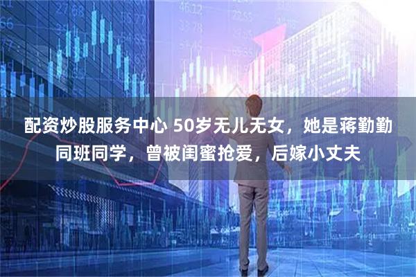 配资炒股服务中心 50岁无儿无女，她是蒋勤勤同班同学，曾被闺蜜抢爱，后嫁小丈夫