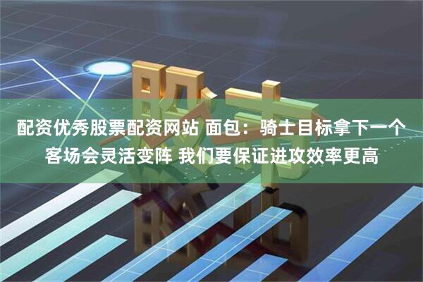 配资优秀股票配资网站 面包：骑士目标拿下一个客场会灵活变阵 我们要保证进攻效率更高