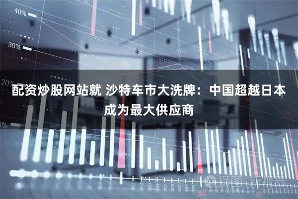 配资炒股网站就 沙特车市大洗牌：中国超越日本成为最大供应商
